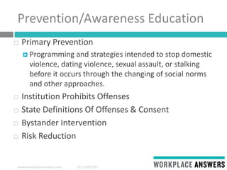 www.workplaceanswers.com 512.298.0797
Prevention/Awareness Education
 Primary Prevention
 Programming and strategies intended to stop domestic
violence, dating violence, sexual assault, or stalking
before it occurs through the changing of social norms
and other approaches.
 Institution Prohibits Offenses
 State Definitions Of Offenses & Consent
 Bystander Intervention
 Risk Reduction
 