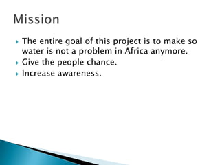    The entire goal of this project is to make so
    water is not a problem in Africa anymore.
   Give the people chance.
   Increase awareness.
 
