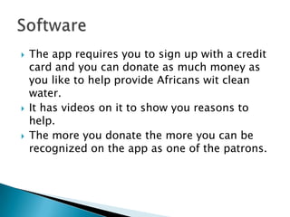    The app requires you to sign up with a credit
    card and you can donate as much money as
    you like to help provide Africans wit clean
    water.
   It has videos on it to show you reasons to
    help.
   The more you donate the more you can be
    recognized on the app as one of the patrons.
 