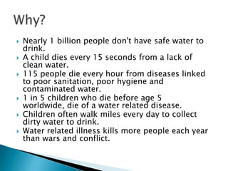    Nearly 1 billion people don't have safe water to
    drink.
   A child dies every 15 seconds from a lack of
    clean water.
   115 people die every hour from diseases linked
    to poor sanitation, poor hygiene and
    contaminated water.
   1 in 5 children who die before age 5
    worldwide, die of a water related disease.
   Children often walk miles every day to collect
    dirty water to drink.
   Water related illness kills more people each year
    than wars and conflict.
 
