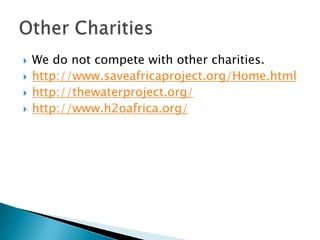    We do not compete with other charities.
   http://www.saveafricaproject.org/Home.html
   http://thewaterproject.org/
   http://www.h2oafrica.org/
 