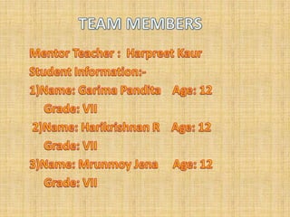TEAM MEMBERSMentor Teacher :  HarpreetKaurStudent Information:-1)Name: GarimaPandita    Age: 12    Grade: VII  2)Name: Harikrishnan R    Age: 12     Grade: VII 3)Name: Mrunmoy Jena     Age: 12     Grade: VII 