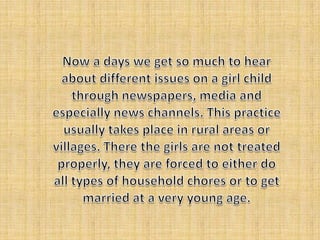 Now a days we get so much to hear about different issues on a girl child through newspapers, media and especially news channels. This practice usually takes place in rural areas or villages. There the girls are not treated properly, they are forced to either do all types of household chores or to get married at a very young age. 