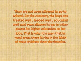 They are not even allowed to go to school. On the contrary, the boys are treated well , feeded well , educated well and even allowed to go to other places for higher education or for jobs. That is why it is seen that in rural areas there is rise in the birth of male children than the females. 