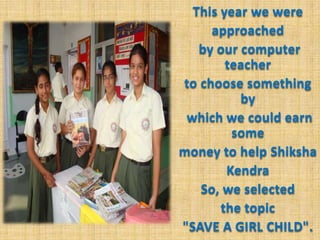 This year we were approached by our computer teacher to choose something by which we could earn some money to help ShikshaKendraSo, we selected the topic "SAVE A GIRL CHILD".