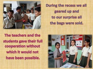 During the recess we all geared up and to our surprise all the bags were sold. The teachers and the students gave their full cooperation without which it would not have been possible.