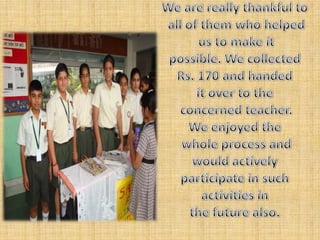 We are really thankful toall of them who helpedus to make it possible. We collected Rs. 170 and handed it over to theconcerned teacher. We enjoyed thewhole process and would actively participate in such activities in the future also. 