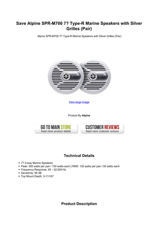 Save Alpine SPR-M700 7? Type-R Marine Speakers with Silver
                      Grilles (Pair)
               Alpine SPR-M700 7? Type-R Marine Speakers with Silver Grilles (Pair)




                                          View large image




                                         Product By Alpine




                                      Technical Details
  7? 2-way Marine Speakers
  Peak: 300 watts per pair / 150 watts each | RMS: 100 watts per pair / 50 watts each
  Frequency Response: 45 – 22,000 Hz
  Sensitivity: 90 dB
  Top Mount Depth: 3-11/16?




                                   Product Description
 