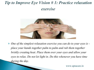  One of the simplest relaxation exercise you can do to your eyes is -
place your hands together palm to palm and rub them together
briskly creating heat. Place them over your eyes and allow your
eyes to relax. Do not let light in. Do this whenever you have time
during the day.
www.apnacare.in
 