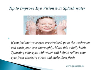 
If you feel that your eyes are strained, go to the washroom
and wash your eyes thoroughly. Make this a daily habit.
Splashing your eyes with water will help to relieve your
eyes from excessive stress and make them fresh.
www.apnacare.in
 