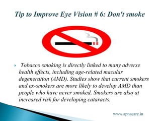  Tobacco smoking is directly linked to many adverse
health effects, including age-related macular
degeneration (AMD). Studies show that current smokers
and ex-smokers are more likely to develop AMD than
people who have never smoked. Smokers are also at
increased risk for developing cataracts.
www.apnacare.in
 