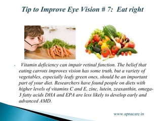  Vitamin deficiency can impair retinal function. The belief that
eating carrots improves vision has some truth, but a variety of
vegetables, especially leafy green ones, should be an important
part of your diet. Researchers have found people on diets with
higher levels of vitamins C and E, zinc, lutein, zeaxanthin, omega-
3 fatty acids DHA and EPA are less likely to develop early and
advanced AMD.
www.apnacare.in
 