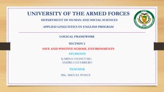 UNIVERSITY OF THE ARMED FORCES
DEPARTMENT OF HUMAN AND SOCIAL SCIENCES
APPLIED LINGUISTICS IN ENGLISH PROGRAM
LOGICAL FRAMEWORK
SECTION 2
SAVE AND POSITIVE SCHOOL ENVIRONMENTS
STUDENTS
KARINA CHANCUSIG
ANDREA GUERRERO
TEACHER
MSc. MIGUEL PONCE
 