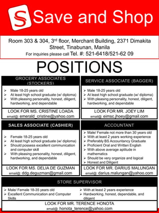 Save and Shop
    Room 303 & 304, 3rd floor, Merchant Building, 2371 Dimakita
                        Street, Tinabunan, Manila
          For inquiries please call Tel. #: 521-6418/521-62 09



                      POSITIONS


                       OPENED
     Male 18-25 years old
     At least high school graduate (w/ diploma)
                                                       Male 18-25 years old
                                                       At least high school graduate (w/ diploma)
    With pleasing personality, honest, diligent,      With pleasing personality, honest, diligent,
     hardworking, and dependable                        hardworking, and dependable

     LOOK FOR MS. CRISTINE LOADA                            LOOK FOR MR. JOEY LIM
    email@: emerald_cristine@yahoo.com                    email@: eimsc.jhoey@gmail.com



                                                       Male/ Female not more than 30 years old
    Female 18-25 years old                            With at least 2 years working experience
    At least high school graduate (w/ diploma)        Preferably BS Accountancy Graduate
    Should possess excellent communication            Proficient Oral and Written English
     and computer skill                                With above average aptitude in
    With pleasing personality, honest, diligent,       mathematics
     hardworking, and dependable                       Should be very organize and logical
                                                       Honest and Diligent
 LOOK FOR MS. DELIA DE GUZMAN                         LOOK FOR MR. DARIUS MALUNGAN
  email@: ddg.deguzman@gmail.com                       email@: darius.malungan@yahoo.com




 Male/ Female 18-35 years old                       With at least 2 years experience
 Excellent Communication and Computer               Hardworking, honest, dependable, and
  Skills                                              diligent
                            LOOK FOR MR. TERENCE HONOTA
                             email@: honota_terence@yahoo.com
 