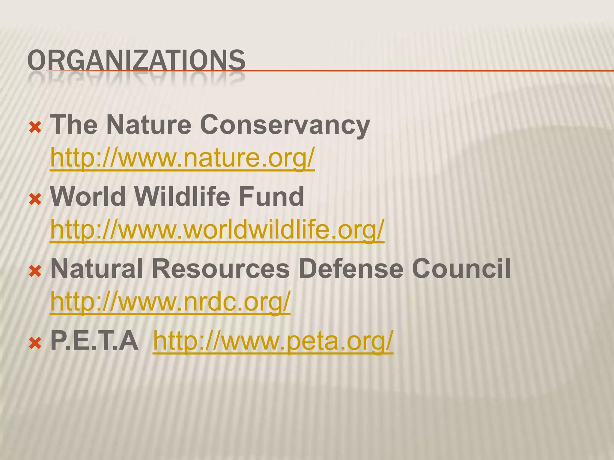 ORGANIZATIONS
The Nature Conservancy
http://www.nature.org/
World Wildlife Fund
http://www.worldwildlife.org/
Natural Resources Defense Council
http://www.nrdc.org/
P.E.T.A http://www.peta.org/