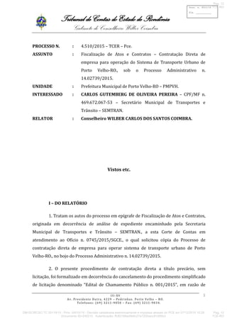 Tribunal de Contas do Estado de Rondônia
Gabinete do Conselheiro Wilber Coimbra
III-XV
Av. Presidente Dutra, 4229 – Pedrinhas. Porto Velho – RO.
Telefones: (69) 3211-9050 – Fax: (69) 3211-9034.
Proc. n. 4510/15
Fls. ___________
1
PROCESSO N. : 4.510/2015 – TCER – Pce.
ASSUNTO : Fiscalização de Atos e Contratos – Contratação Direta de
empresa para operação do Sistema de Transporte Urbano de
Porto Velho-RO., sob o Processo Administrativo n.
14.02739/2015.
UNIDADE : Prefeitura Municipal de Porto Velho-RO – PMPVH.
INTERESSADO : CARLOS GUTEMBERG DE OLIVEIRA PEREIRA – CPF/MF n.
469.672.067-53 – Secretário Municipal de Transportes e
Trânsito – SEMTRAN.
RELATOR : Conselheiro WILBER CARLOS DOS SANTOS COIMBRA.
Vistos etc.
I – DO RELATÓRIO
1. Tratam os autos do processo em epígrafe de Fiscalização de Atos e Contratos,
originada em decorrência de análise de expediente encaminhado pela Secretaria
Municipal de Transportes e Trânsito – SEMTRAN., a esta Corte de Contas em
atendimento ao Ofício n. 0745/2015/SGCE., o qual solicitou cópia do Processo de
contratação direta de empresa para operar sistema de transporte urbano de Porto
Velho-RO., no bojo do Processo Administrativo n. 14.02739/2015.
2. O presente procedimento de contratação direta a título precário, sem
licitação, foi formalizado em decorrência do cancelamento do procedimento simplificado
de licitação denominado “Edital de Chamamento Público n. 001/2015”, em razão de
DM-GCWCSC-TC 00119/15 - Proc. 04510/15 - Decisão cadastrada eletronicamente e impressa através do PCE em 07/12/2015 15:28
Documento ID=240210 Autenticação: ffc82168ad9e6c27a72f2bacc81d95e3
Pag. 12
TCE-RO
Pag. 12
TCE-RO
 