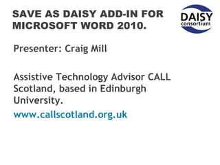 SAVE AS DAISY ADD-IN FOR
MICROSOFT WORD 2010.

Presenter: Craig Mill

Assistive Technology Advisor CALL
Scotland, based in Edinburgh
University.
www.callscotland.org.uk
 