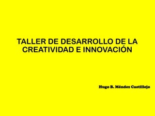 TALLER DE DESARROLLO DE LA
 CREATIVIDAD E INNOVACIÓN



                 Hugo B. Méndez Castillejo
 
