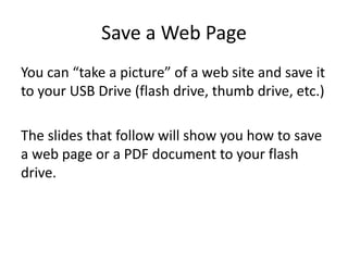 Save a Web Page
You can “take a picture” of a web site and save it
to your USB Drive (flash drive, thumb drive, etc.)
The slides that follow will show you how to save
a web page or a PDF document to your flash
drive.
 