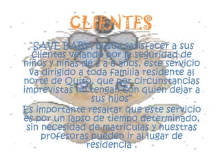CLIENTES“SAVE BABY, busca satisfacer a sus clientes velando por la seguridad de  niños y niñas de 2 a 8 años, este servicio va dirigido a toda familia residente al norte de Quito, que por circunstancias imprevistas no tengan con quien dejar a sus hijos”Es importante resaltar que este servicio es por un lapso de tiempo determinado, sin necesidad de matriculas y nuestras profesoras pueden ir al lugar de residencia .