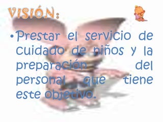 Prestar el servicio de cuidado de niños y la preparación del personal que tiene este objetivo.VISIÓN: