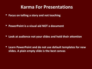 Karma For Presentations
 Focus on telling a story and not teaching
 PowerPoint is a visual aid NOT a document
 Look at audience not your slides and hold their
attention
 Learn PowerPoint and do not use default templates
for new slides. A plain empty slide is the best
canvas
 