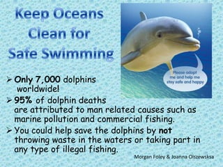  Only 7,000 dolphins
worldwide!
 95% of dolphin deaths
are attributed to man related causes such as
marine pollution and commercial fishing.
 You could help save the dolphins by not
throwing waste in the waters or taking part in
any type of illegal fishing.
Morgan Foley & Joanna Olszewsksa
 