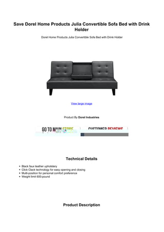 Save Dorel Home Products Julia Convertible Sofa Bed with Drink
                          Holder
                  Dorel Home Products Julia Convertible Sofa Bed with Drink Holder




                                          View large image




                                    Product By Dorel Industries




                                      Technical Details
   Black faux leather upholstery
   Click Clack technology for easy opening and closing
   Multi-position for personal comfort preference
   Weight limit 600-pound




                                    Product Description
 