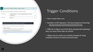 Trigger Conditions
• Don’t waste flow runs
• Number of API requests / 24 hours based on licensing:
https://docs.microsoft.com/en-us/power-platform/admin/api-request-limits-
allocations#microsoft-power-platform-requests-allocations-based-on-licenses
• Difficult to figure out if the flow actually did anything if
they run every time with no actions
• Allows you to avoid runs entirely instead of using
condition actions to check and terminate
 