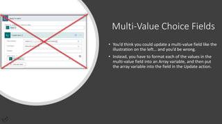 Multi-Value Choice Fields
• You’d think you could update a multi-value field like the
illustration on the left… and you’d be wrong.
• Instead, you have to format each of the values in the
multi-value field into an Array variable, and then put
the array variable into the field in the Update action.
 