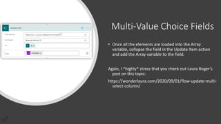 Multi-Value Choice Fields
• Once all the elements are loaded into the Array
variable, collapse the field in the Update Item action
and add the Array variable to the field.
Again, I *highly* stress that you check out Laura Roger’s
post on this topic:
https://wonderlaura.com/2020/09/01/flow-update-multi-
select-column/
 