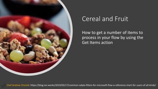 Cereal and Fruit
How to get a number of items to
process in your flow by using the
Get Items action
Chef Andrew Chomik: https://blog.ion.works/2019/03/17/common-odata-filters-for-microsoft-flow-a-reference-chart-for-users-of-all-kinds/
 
