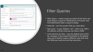 Filter Queries
• Filter Query – create a query to select all the items you
want (Status is equal to ‘Notifications In Process’ and
First Notification Date is equal to today)
• Order By – sort the results (Title asc, Date desc)
• Top Count – it says “Default = all”… that’s a lie. 100 is
the default, and the most you can have is 5000.
• Limit Columns by View – uses the default view of the
list. However, if you exceed thresholds in the default
view, you’ll need to create a different view with only
the fields you need and use that view here.
 