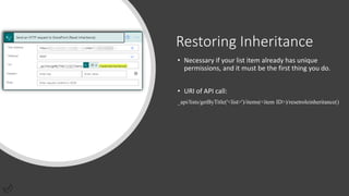 Restoring Inheritance
• Necessary if your list item already has unique
permissions, and it must be the first thing you do.
• URI of API call:
_api/lists/getByTitle('<list>')/items(<item ID>)/resetroleinheritance()
 