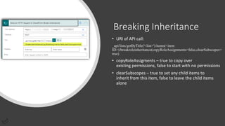 Breaking Inheritance
• URI of API call:
_api/lists/getByTitle('<list>')/items(<item
ID>)/breakroleinheritance(copyRoleAssignments=false,clearSubscopes=
true)
• copyRoleAssigments – true to copy over
existing permissions, false to start with no permissions
• clearSubscopes – true to set any child items to
inherit from this item, false to leave the child items
alone
 