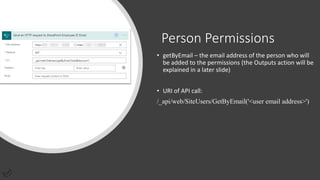 Person Permissions
• getByEmail – the email address of the person who will
be added to the permissions (the Outputs action will be
explained in a later slide)
• URI of API call:
/_api/web/SiteUsers/GetByEmail('<user email address>')
 