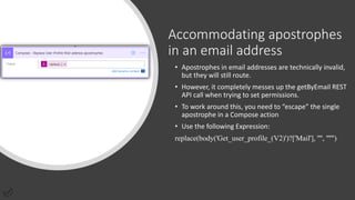 Accommodating apostrophes
in an email address
• Apostrophes in email addresses are technically invalid,
but they will still route.
• However, it completely messes up the getByEmail REST
API call when trying to set permissions.
• To work around this, you need to “escape” the single
apostrophe in a Compose action
• Use the following Expression:
replace(body('Get_user_profile_(V2)')?['Mail'], '''', '''''')
 