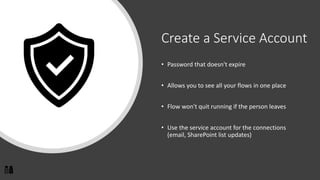 Create a Service Account
• Password that doesn't expire
• Allows you to see all your flows in one place
• Flow won't quit running if the person leaves
• Use the service account for the connections
(email, SharePoint list updates)
 