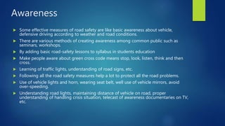 Awareness
 Some effective measures of road safety are like basic awareness about vehicle,
defensive driving according to weather and road conditions.
 There are various methods of creating awareness among common public such as
seminars, workshops.
 By adding basic road-safety lessons to syllabus in students education
 Make people aware about green cross code means stop, look, listen, think and then
cross.
 Learning of traffic lights, understanding of road signs, etc.
 Following all the road safety measures help a lot to protect all the road problems.
 Use of vehicle lights and horn, wearing seat belt, well use of vehicle mirrors, avoid
over-speeding.
 Understanding road lights, maintaining distance of vehicle on road, proper
understanding of handling crisis situation, telecast of awareness documentaries on TV,
etc.
 