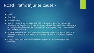 Road Traffic Injuries cause:-
 Death.
 Disability.
 Hospitalization.
 High Social and economic costs which include medical costs, cost related to
administration, Legal and police expenditure, collateral damage in terms of damage
to property and motor vehicles, loss due to income forgone rising out of absence
from work or disability.
 In 2005, there were 4.4 Lakh road accidents leading to death of 94,968 persons i.e.
there was one road accident every minute and one road accident death every 6
minutes.
 Quality of life of accident survivors becomes poor as they live with pain and
suffering.
 