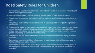 Road Safety Rules for Children
 Parents should teach their children to be extra attentive and look everywhere (left and right)
before crossing the road street.
 Children should always cross the roads by holding hands of their elders or friends.
 They should never run on the roads, should not be in hurry or leaving parents hand and be
calm.
 They should be taught to only cross the roads at crossroads after seeing traffic signals for
pedestrians.
 They must be aware of the meaning of colours (red means stop, green means go and yellow
means also stop), traffic light basics and importance of traffic signs on the roads. They
should wear helmet and use all the measures while riding bicycle on the roads by ensuring
proper functioning of brakes, horns and steering.
 They should not use earphone or other music listening instruments while riding bicycle on
the road.
 Parents may teach their children in better way by wearing seat-belts while driving a car or
helmet while driving a bike anytime.
 Parents should follow all the road safety rules and road traffic rules while driving vehicle to
establish good examples in front of their children as they are first example in the lives of
their kids.
 