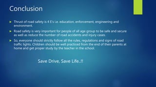 Conclusion
 Thrust of road safety is 4 E’s i.e. education, enforcement, engineering and
environment.
 Road safety is very important for people of all age group to be safe and secure
as well as reduce the number of road accidents and injury cases.
 So, everyone should strictly follow all the rules, regulations and signs of road
traffic lights. Children should be well practiced from the end of their parents at
home and get proper study by the teacher in the school.
Save Drive, Save Life..!!
 