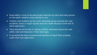  Road safety is must to be paid proper attention by each and every person
on the earth, whether using vehicles or not.
 Children and students are the most vulnerable group towards the road
accidents, minor or major injuries and even death because of the lack of
adult supervision.
 There should not be late in making children well aware about the road
safety rules and measures in their early ages.
 It should be the duty of parents and teachers to teach them properly
under their nice supervision.
 