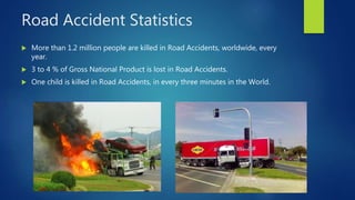 Road Accident Statistics
 More than 1.2 million people are killed in Road Accidents, worldwide, every
year.
 3 to 4 % of Gross National Product is lost in Road Accidents.
 One child is killed in Road Accidents, in every three minutes in the World.
 