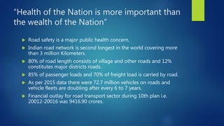 “Health of the Nation is more important than
the wealth of the Nation”
 Road safety is a major public health concern.
 Indian road network is second longest in the world covering more
than 3 million Kilometers.
 80% of road length consists of village and other roads and 12%
constitutes major districts roads.
 85% of passenger loads and 70% of freight load is carried by road.
 As per 2015 data there were 72.7 million vehicles on roads and
vehicle fleets are doubling after every 6 to 7 years.
 Financial outlay for road transport sector during 10th plan i.e.
20012-20016 was 9416.90 crores.
 