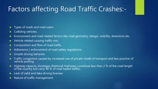 Factors affecting Road Traffic Crashes:-
 Types of roads and road users.
 Colliding vehicles.
 Environment and road related factors like road geometry, design, visibility, diversions etc.
 Vehicle related causing traffic mix.
 Composition and flow of road traffic.
 Adherence / enforcement of road safety regulations.
 Unsafe driving behavior.
 Traffic congestion caused by increased use of private mode of transport and less practice of
vehicle pooling.
 Highway capacity shortages (National Highways constitute less than 2 % of the road length
of the country but carry 40 % of road based traffic).
 Lack of valid and fake driving licenses
 Nature of traffic management.
 