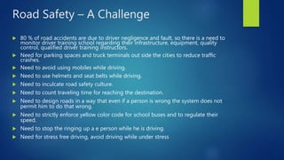 Road Safety – A Challenge
 80 % of road accidents are due to driver negligence and fault, so there is a need to
monitor driver training school regarding their infrastructure, equipment, quality
control, qualified driver training instructors.
 Need for parking spaces and truck terminals out side the cities to reduce traffic
crashes.
 Need to avoid using mobiles while driving.
 Need to use helmets and seat belts while driving.
 Need to inculcate road safety culture.
 Need to count traveling time for reaching the destination.
 Need to design roads in a way that even if a person is wrong the system does not
permit him to do that wrong.
 Need to strictly enforce yellow color code for school buses and to regulate their
speed.
 Need to stop the ringing up a e person while he is driving.
 Need for stress free driving, avoid driving while under stress
 