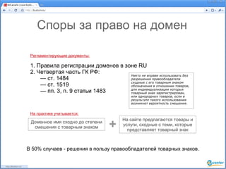 Споры за право на домен

 Регламентирующие документы:

 1. Правила регистрации доменов в зоне RU
 2. Четвертая часть ГК РФ:
                                    Никто не вправе использовать без
     — ст. 1484                     разрешения правообладателя
                                    сходные с его товарным знаком
     — ст. 1519                     обозначения в отношении товаров,
                                    для индивидуализации которых
     — пп. 3, п. 9 статьи 1483      товарный знак зарегистрирован,
                                           или однородных товаров, если в
                                           результате такого использования
                                           возникнет вероятность смешения.


 На практике учитывается:
                                       На сайте предлагаются товары и
 Доменное имя сходно до степени
  смешения с товарным знаком      +    услуги, сходные с теми, которые
                                         представляет товарный знак



В 50% случаев - решения в пользу правообладателей товарных знаков.
 