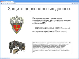 Защита персональных данных

          Гос.организации и организации,
          обрабатывающие данные более 100 000
          субъектов ПД:

          — сертифицированный хостинг (parking.ru);
          — сертифицированное ПО (1С-Битрикс);




          171 УК Осуществление предпринимательской деятельности … без
          специального разрешения (лицензии) в случаях, когда такое
          разрешение (лицензия) обязательно, или с нарушением
          лицензионных требований и условий, если это деяние
          причинило крупный ущерб гражданам 300.000 руб. +
          обязательные работы на срок до 1-го года + арест до 6-ти
          месяцев + лишение права занимать должность на срок до 5-ти
          лет
 