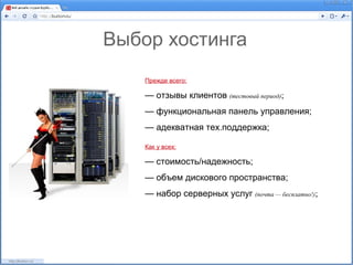 Выбор хостинга
    Прежде всего:

    — отзывы клиентов (тестовый период);
    — функциональная панель управления;
    — адекватная тех.поддержка;

    Как у всех:

    — стоимость/надежность;
    — объем дискового пространства;
    — набор серверных услуг (почта — бесплатно!);
 